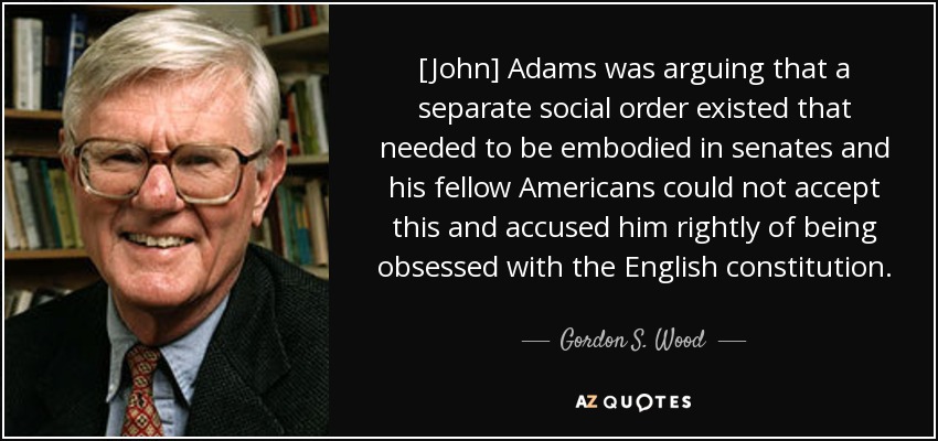 [John] Adams was arguing that a separate social order existed that needed to be embodied in senates and his fellow Americans could not accept this and accused him rightly of being obsessed with the English constitution. - Gordon S. Wood