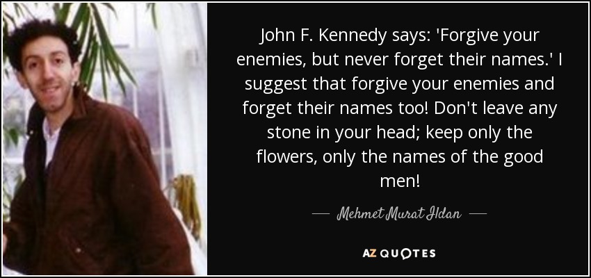 John F. Kennedy says: 'Forgive your enemies, but never forget their names.' I suggest that forgive your enemies and forget their names too! Don't leave any stone in your head; keep only the flowers, only the names of the good men! - Mehmet Murat Ildan