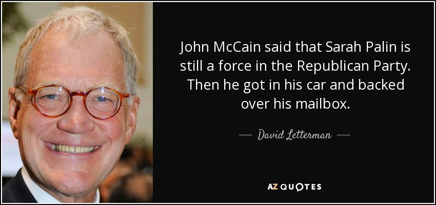 John McCain said that Sarah Palin is still a force in the Republican Party. Then he got in his car and backed over his mailbox. - David Letterman