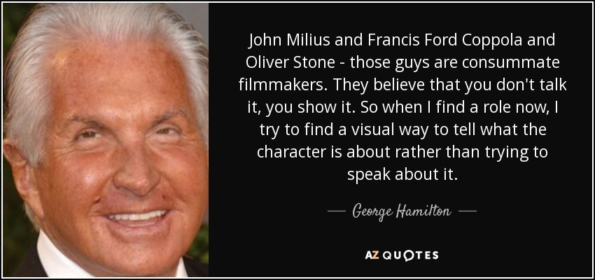 John Milius and Francis Ford Coppola and Oliver Stone - those guys are consummate filmmakers. They believe that you don't talk it, you show it. So when I find a role now, I try to find a visual way to tell what the character is about rather than trying to speak about it. - George Hamilton