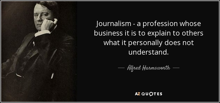 Journalism - a profession whose business it is to explain to others what it personally does not understand. - Alfred Harmsworth, 1st Viscount Northcliffe