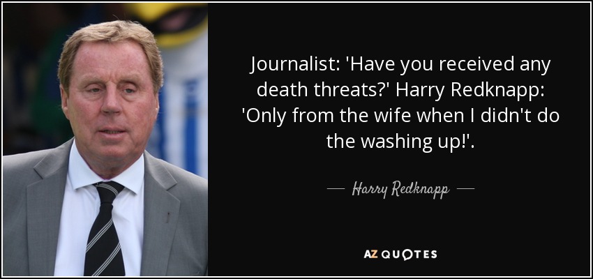 Journalist: 'Have you received any death threats?' Harry Redknapp: 'Only from the wife when I didn't do the washing up!'. - Harry Redknapp