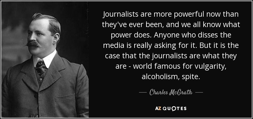 Journalists are more powerful now than they've ever been, and we all know what power does. Anyone who disses the media is really asking for it. But it is the case that the journalists are what they are - world famous for vulgarity, alcoholism, spite. - Charles McGrath