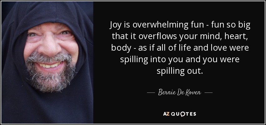 Joy is overwhelming fun - fun so big that it overflows your mind, heart, body - as if all of life and love were spilling into you and you were spilling out. - Bernie De Koven