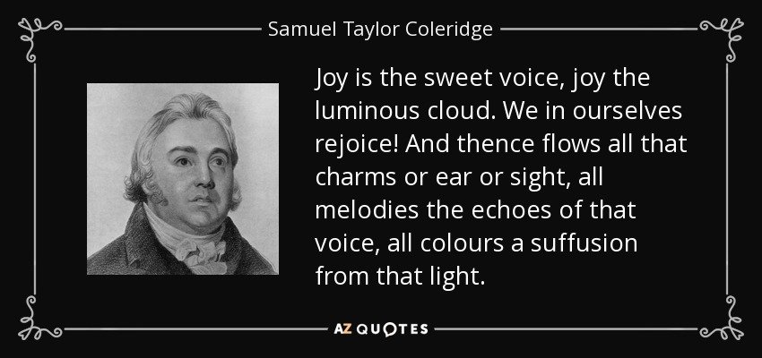 Joy is the sweet voice, joy the luminous cloud. We in ourselves rejoice! And thence flows all that charms or ear or sight, all melodies the echoes of that voice, all colours a suffusion from that light. - Samuel Taylor Coleridge