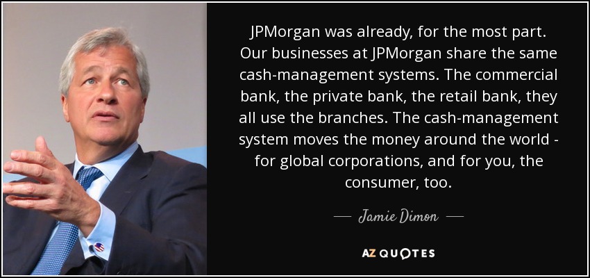 JPMorgan was already, for the most part. Our businesses at JPMorgan share the same cash-management systems. The commercial bank, the private bank, the retail bank, they all use the branches. The cash-management system moves the money around the world - for global corporations, and for you, the consumer, too. - Jamie Dimon