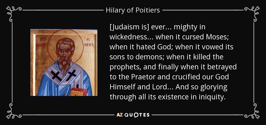 [El judaísmo es] siempre... poderoso en la maldad... cuando maldijo a Moisés; cuando odió a Dios; cuando juró sus hijos a los demonios; cuando mató a los profetas, y finalmente cuando traicionó al Pretor y crucificó a nuestro Dios mismo y Señor.... Y así gloriándose durante toda su existencia en la iniquidad. - Hilario de Poitiers