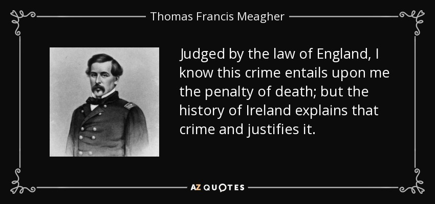 Judged by the law of England, I know this crime entails upon me the penalty of death; but the history of Ireland explains that crime and justifies it. - Thomas Francis Meagher