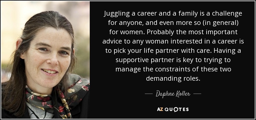 Juggling a career and a family is a challenge for anyone, and even more so (in general) for women. Probably the most important advice to any woman interested in a career is to pick your life partner with care. Having a supportive partner is key to trying to manage the constraints of these two demanding roles. - Daphne Koller