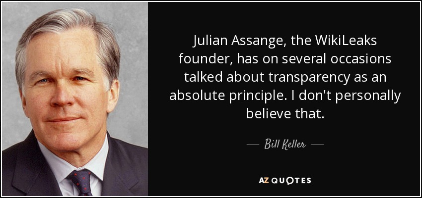 Julian Assange, the WikiLeaks founder, has on several occasions talked about transparency as an absolute principle. I don't personally believe that. - Bill Keller