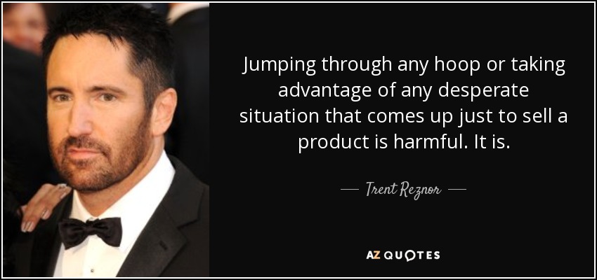 Jumping through any hoop or taking advantage of any desperate situation that comes up just to sell a product is harmful. It is. - Trent Reznor