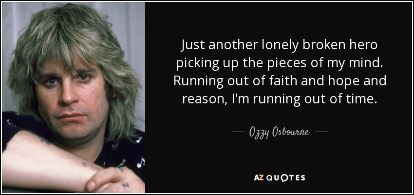 Just another lonely broken hero picking up the pieces of my mind. Running out of faith and hope and reason, I'm running out of time. - Ozzy Osbourne