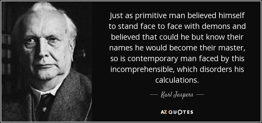 Just as primitive man believed himself to stand face to face with demons and believed that could he but know their names he would become their master, so is contemporary man faced by this incomprehensible, which disorders his calculations. - Karl Jaspers