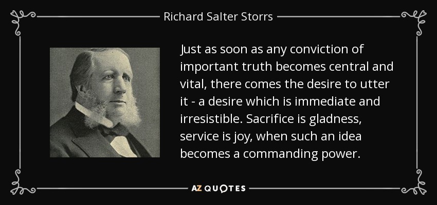 Just as soon as any conviction of important truth becomes central and vital, there comes the desire to utter it - a desire which is immediate and irresistible. Sacrifice is gladness, service is joy, when such an idea becomes a commanding power. - Richard Salter Storrs