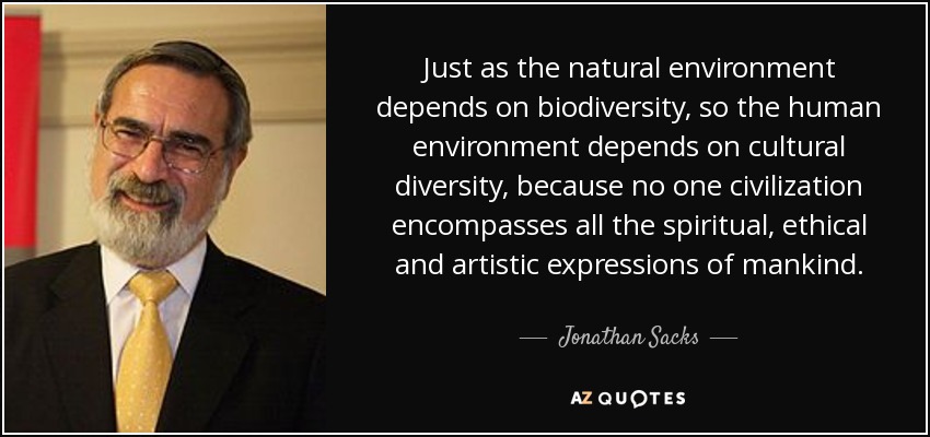 Just as the natural environment depends on biodiversity, so the human environment depends on cultural diversity, because no one civilization encompasses all the spiritual, ethical and artistic expressions of mankind. - Jonathan Sacks