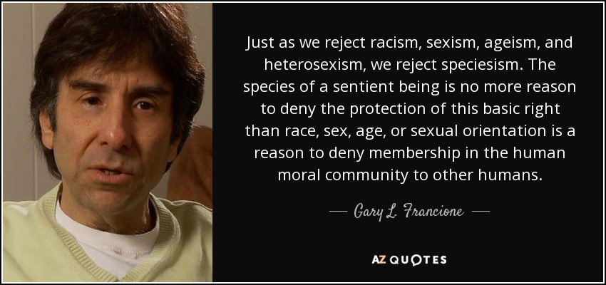 Just as we reject racism, sexism, ageism, and heterosexism, we reject speciesism. The species of a sentient being is no more reason to deny the protection of this basic right than race, sex, age, or sexual orientation is a reason to deny membership in the human moral community to other humans. - Gary L. Francione