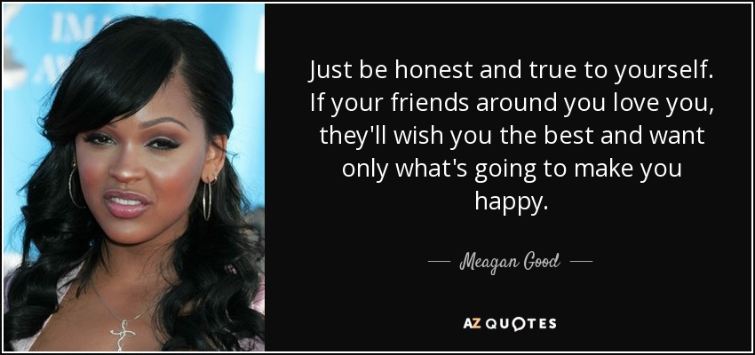 Just be honest and true to yourself. If your friends around you love you, they'll wish you the best and want only what's going to make you happy. - Meagan Good