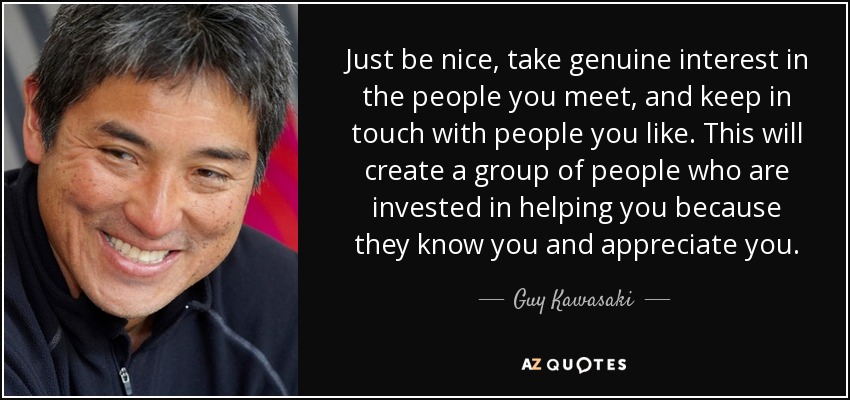 Just be nice, take genuine interest in the people you meet, and keep in touch with people you like. This will create a group of people who are invested in helping you because they know you and appreciate you. - Guy Kawasaki