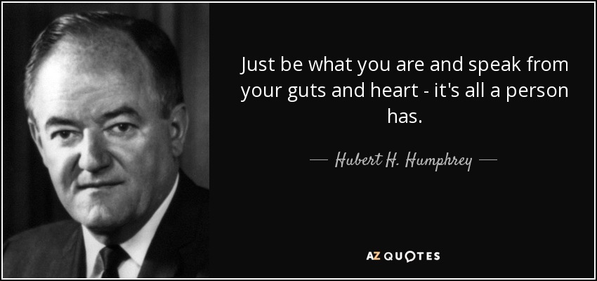 Just be what you are and speak from your guts and heart - it's all a person has. - Hubert H. Humphrey