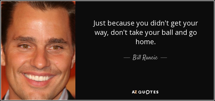 Just because you didn't get your way, don't take your ball and go home. - Bill Rancic