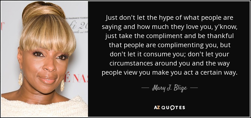 No dejes que el bombo de lo que dice la gente y lo mucho que te quieren, ya sabes, acepta el cumplido y agradece que la gente te haga cumplidos, pero no dejes que te consuma; no dejes que las circunstancias que te rodean y la forma en que la gente te ve te hagan actuar de una determinada manera. - Mary J. Blige