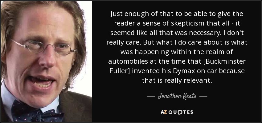 Just enough of that to be able to give the reader a sense of skepticism that all - it seemed like all that was necessary. I don't really care. But what I do care about is what was happening within the realm of automobiles at the time that [Buckminster Fuller] invented his Dymaxion car because that is really relevant. - Jonathon Keats