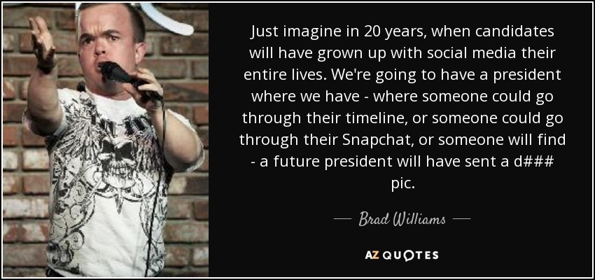 Just imagine in 20 years, when candidates will have grown up with social media their entire lives. We're going to have a president where we have - where someone could go through their timeline, or someone could go through their Snapchat, or someone will find - a future president will have sent a d### pic. - Brad Williams