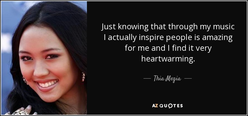 Just knowing that through my music I actually inspire people is amazing for me and I find it very heartwarming. - Thia Megia