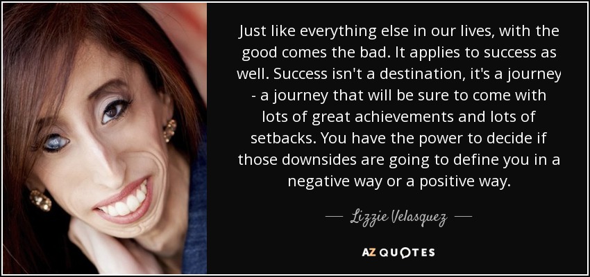 Just like everything else in our lives, with the good comes the bad. It applies to success as well. Success isn't a destination, it's a journey - a journey that will be sure to come with lots of great achievements and lots of setbacks. You have the power to decide if those downsides are going to define you in a negative way or a positive way. - Lizzie Velasquez