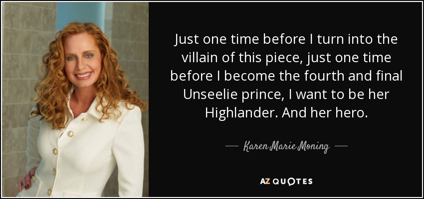 Just one time before I turn into the villain of this piece, just one time before I become the fourth and final Unseelie prince, I want to be her Highlander. And her hero. - Karen Marie Moning