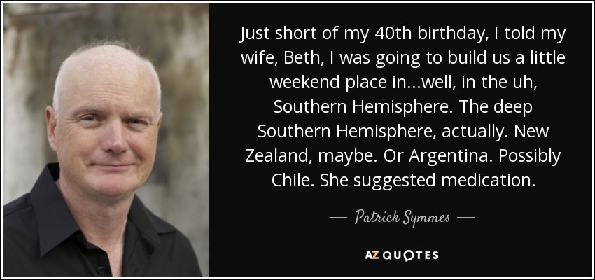 Just short of my 40th birthday, I told my wife, Beth, I was going to build us a little weekend place in...well, in the uh, Southern Hemisphere. The deep Southern Hemisphere, actually. New Zealand, maybe. Or Argentina. Possibly Chile. She suggested medication. - Patrick Symmes