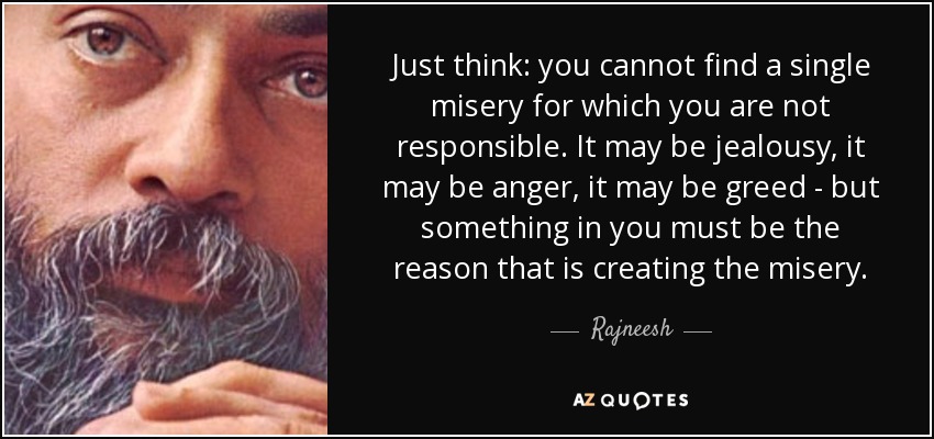 Just think: you cannot find a single misery for which you are not responsible. It may be jealousy, it may be anger, it may be greed - but something in you must be the reason that is creating the misery. - Rajneesh