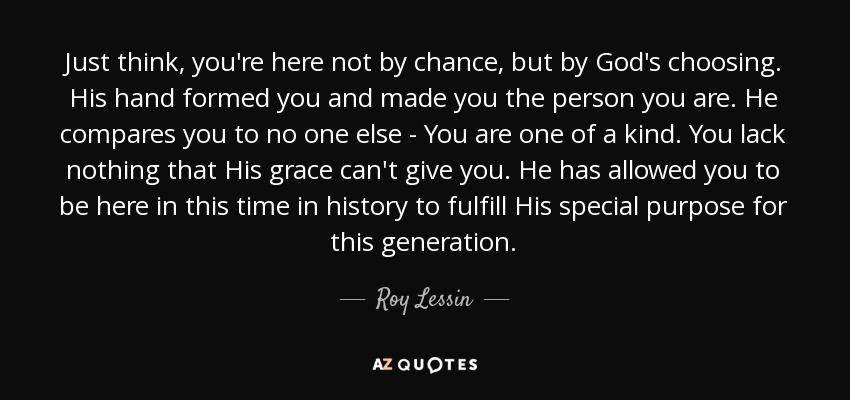 Just think, you're here not by chance, but by God's choosing. His hand formed you and made you the person you are. He compares you to no one else - You are one of a kind. You lack nothing that His grace can't give you. He has allowed you to be here in this time in history to fulfill His special purpose for this generation. - Roy Lessin