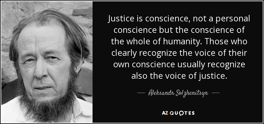 Justice is conscience, not a personal conscience but the conscience of the whole of humanity. Those who clearly recognize the voice of their own conscience usually recognize also the voice of justice. - Aleksandr Solzhenitsyn