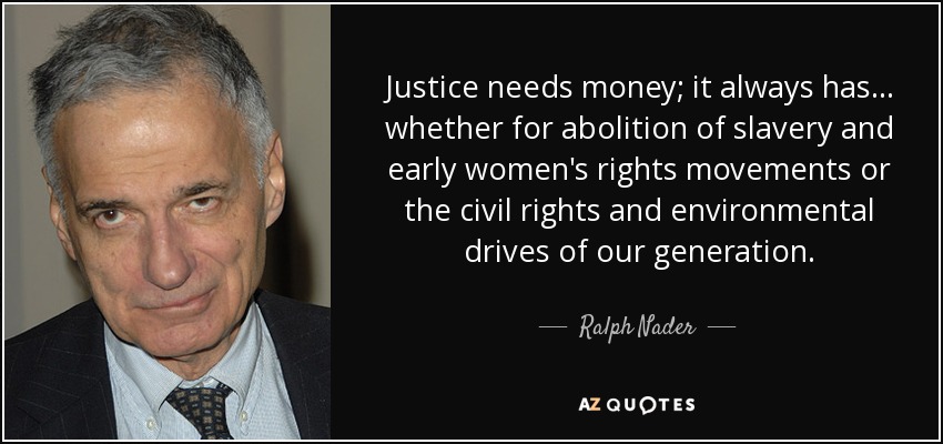 Justice needs money; it always has . . . whether for abolition of slavery and early women's rights movements or the civil rights and environmental drives of our generation. - Ralph Nader