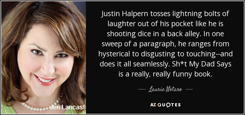 Justin Halpern tosses lightning bolts of laughter out of his pocket like he is shooting dice in a back alley. In one sweep of a paragraph, he ranges from hysterical to disgusting to touching--and does it all seamlessly. Sh*t My Dad Says is a really, really funny book. - Laurie Notaro