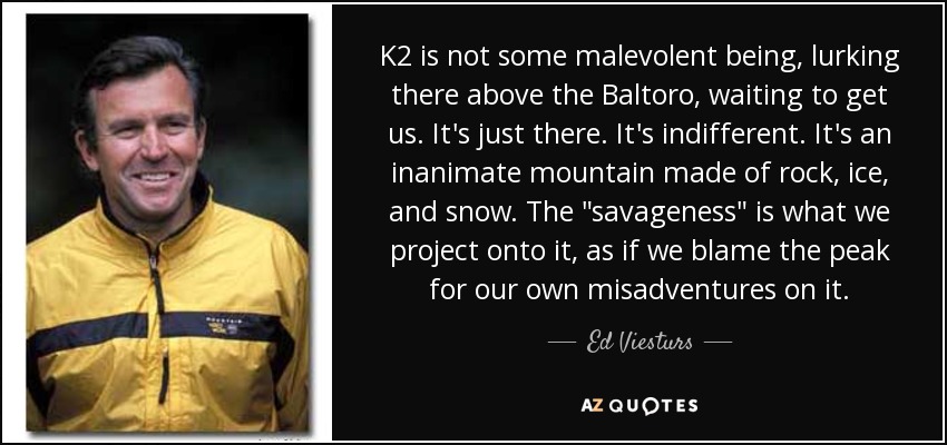 K2 is not some malevolent being, lurking there above the Baltoro, waiting to get us. It's just there. It's indifferent. It's an inanimate mountain made of rock, ice, and snow. The 