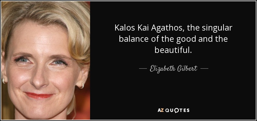 Kalos Kai Agathos, the singular balance of the good and the beautiful. - Elizabeth Gilbert