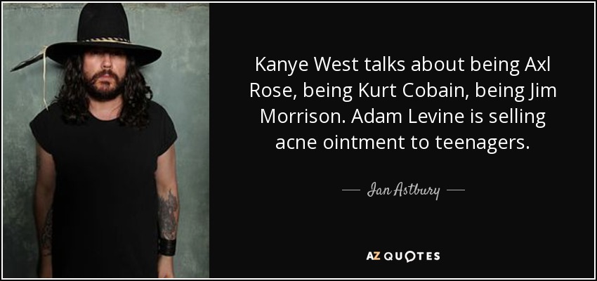 Kanye West talks about being Axl Rose, being Kurt Cobain, being Jim Morrison. Adam Levine is selling acne ointment to teenagers. - Ian Astbury