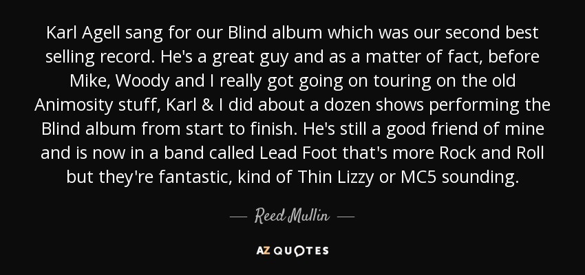 Karl Agell sang for our Blind album which was our second best selling record. He's a great guy and as a matter of fact, before Mike, Woody and I really got going on touring on the old Animosity stuff, Karl & I did about a dozen shows performing the Blind album from start to finish. He's still a good friend of mine and is now in a band called Lead Foot that's more Rock and Roll but they're fantastic, kind of Thin Lizzy or MC5 sounding. - Reed Mullin