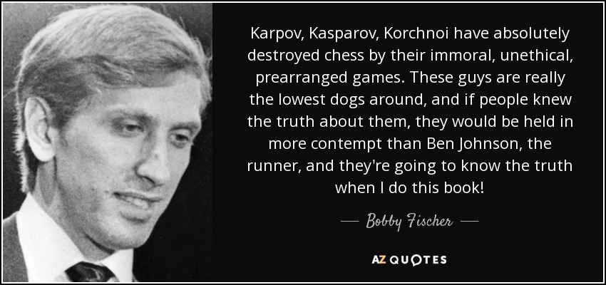 Karpov, Kasparov, Korchnoi have absolutely destroyed chess by their immoral, unethical, prearranged games. These guys are really the lowest dogs around, and if people knew the truth about them, they would be held in more contempt than Ben Johnson, the runner, and they're going to know the truth when I do this book! - Bobby Fischer