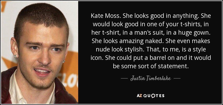 Kate Moss. She looks good in anything. She would look good in one of your t-shirts, in her t-shirt, in a man's suit, in a huge gown. She looks amazing naked. She even makes nude look stylish. That, to me, is a style icon. She could put a barrel on and it would be some sort of statement. - Justin Timberlake