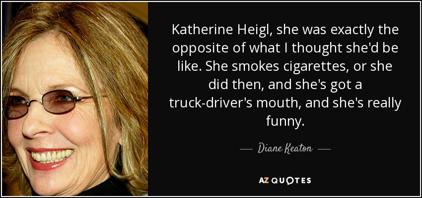 Katherine Heigl, she was exactly the opposite of what I thought she'd be like. She smokes cigarettes, or she did then, and she's got a truck-driver's mouth, and she's really funny. - Diane Keaton