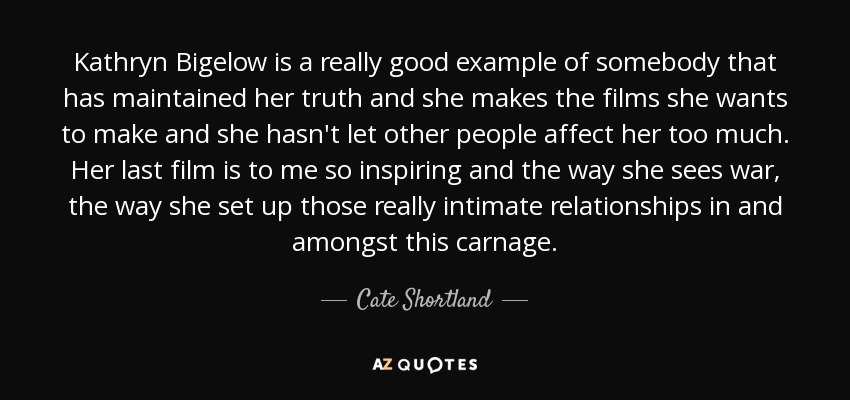 Kathryn Bigelow is a really good example of somebody that has maintained her truth and she makes the films she wants to make and she hasn't let other people affect her too much. Her last film is to me so inspiring and the way she sees war, the way she set up those really intimate relationships in and amongst this carnage. - Cate Shortland