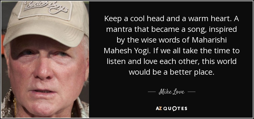 Keep a cool head and a warm heart. A mantra that became a song, inspired by the wise words of Maharishi Mahesh Yogi. If we all take the time to listen and love each other, this world would be a better place. - Mike Love