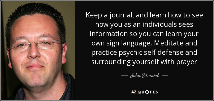 Keep a journal, and learn how to see how you as an individuals sees information so you can learn your own sign language. Meditate and practice psychic self defense and surrounding yourself with prayer - John Edward