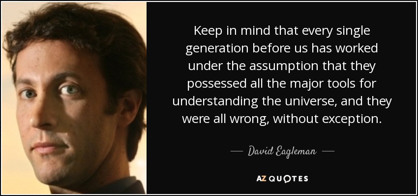 Keep in mind that every single generation before us has worked under the assumption that they possessed all the major tools for understanding the universe, and they were all wrong, without exception. - David Eagleman