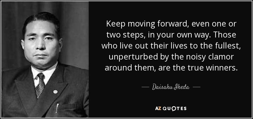 Keep moving forward, even one or two steps, in your own way. Those who live out their lives to the fullest, unperturbed by the noisy clamor around them, are the true winners. - Daisaku Ikeda