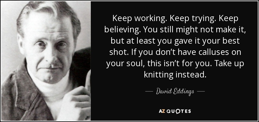 Keep working. Keep trying. Keep believing. You still might not make it, but at least you gave it your best shot. If you don’t have calluses on your soul, this isn’t for you. Take up knitting instead. - David Eddings