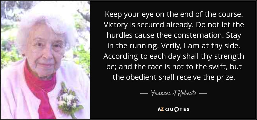 Keep your eye on the end of the course. Victory is secured already. Do not let the hurdles cause thee consternation. Stay in the running. Verily, I am at thy side. According to each day shall thy strength be; and the race is not to the swift, but the obedient shall receive the prize. - Frances J Roberts